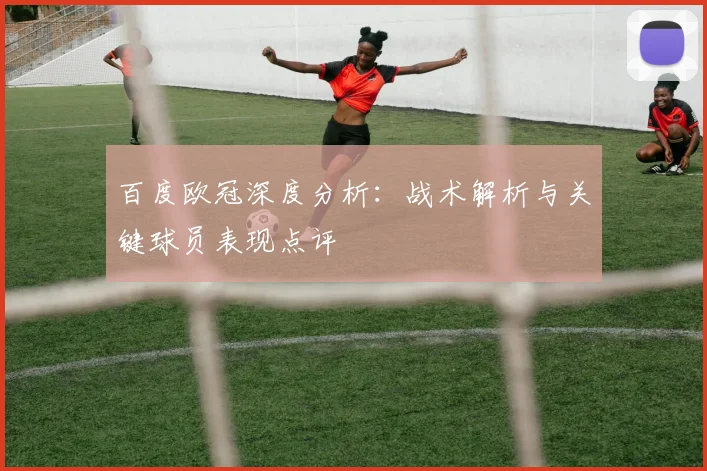 百度欧冠深度分析：战术解析与关键球员表现点评