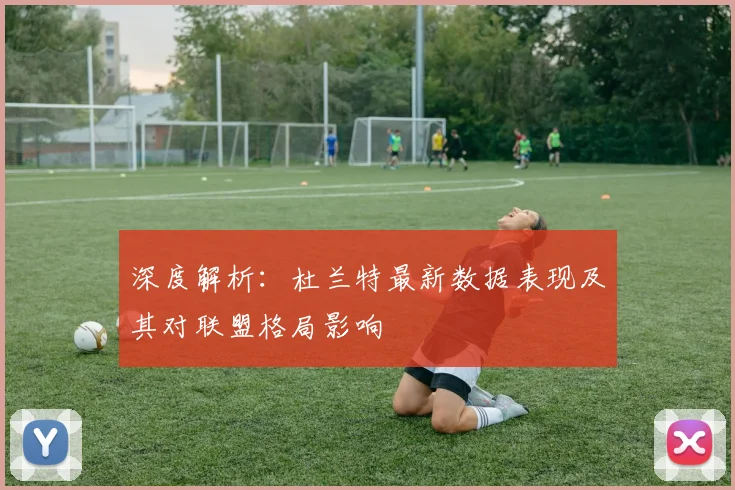 深度解析：杜兰特最新数据表现及其对联盟格局影响