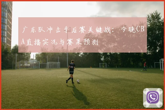 广东队冲击季后赛关键战：今晚CBA直播实况与赛果预测