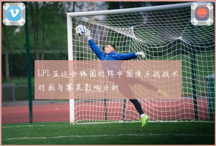 LPL亚运会韩国对阵中国焦点战战术对抗与赛果影响分析