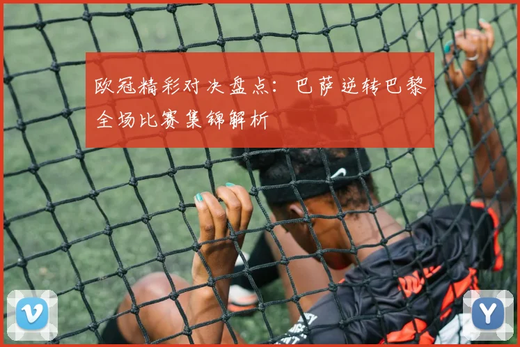 欧冠精彩对决盘点：巴萨逆转巴黎全场比赛集锦解析