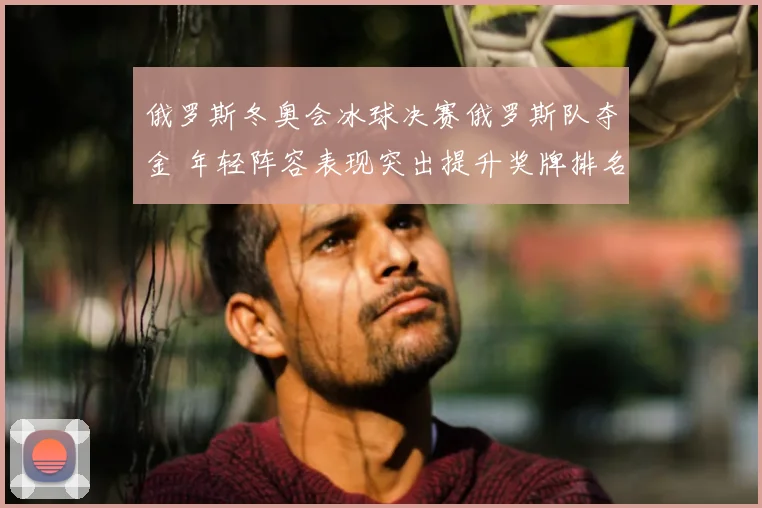 俄罗斯冬奥会冰球决赛俄罗斯队夺金 年轻阵容表现突出提升奖牌排名