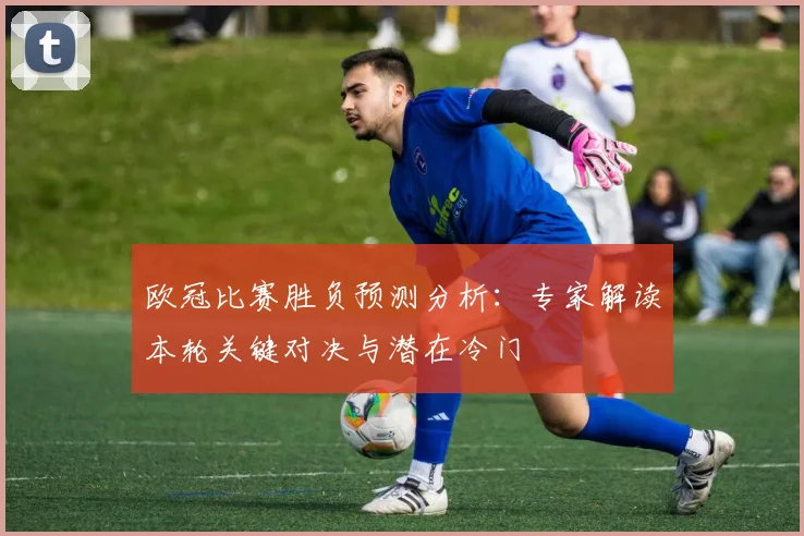 欧冠比赛胜负预测分析：专家解读本轮关键对决与潜在冷门