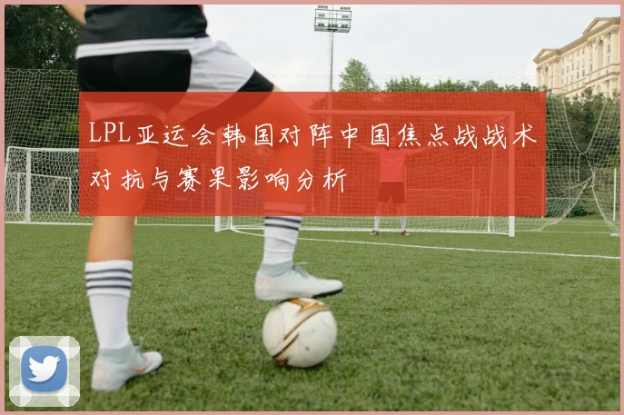 LPL亚运会韩国对阵中国焦点战战术对抗与赛果影响分析