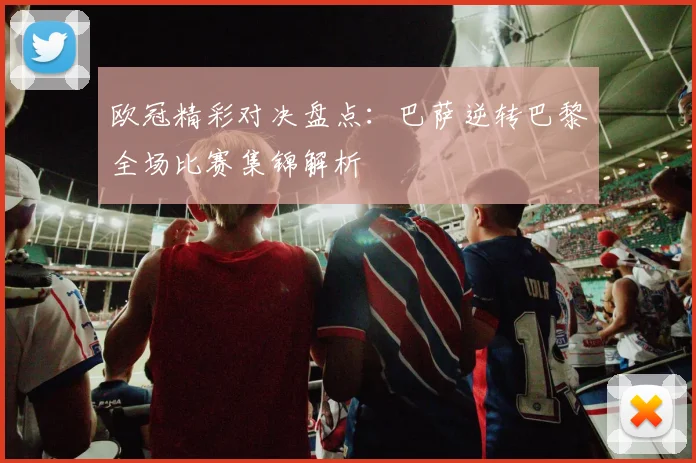 欧冠精彩对决盘点:巴萨逆转巴黎全场比赛集锦解析