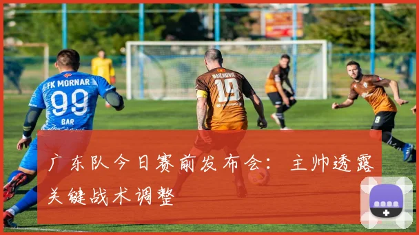 广东队今日赛前发布会：主帅透露关键战术调整