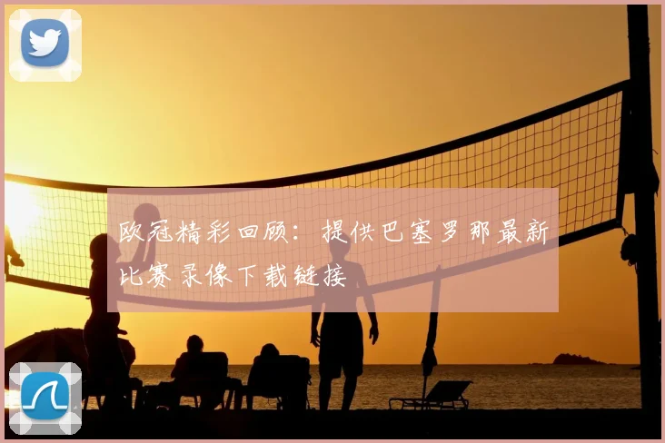 欧冠精彩回顾：提供巴塞罗那最新比赛录像下载链接